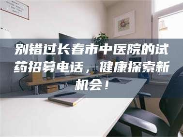 凉山别错过长春市中医院的试药招募电话，健康探索新机会！