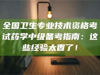 凉山全国卫生专业技术资格考试药学中级备考指南：这些经验太香了！